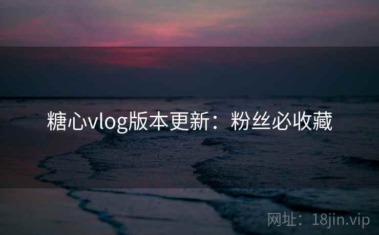 糖心vlog版本更新：粉丝必收藏