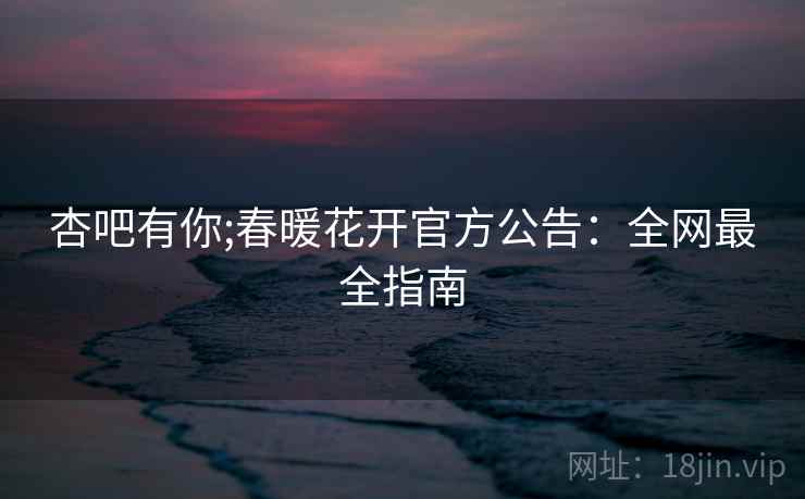 杏吧有你;春暖花开官方公告：全网最全指南