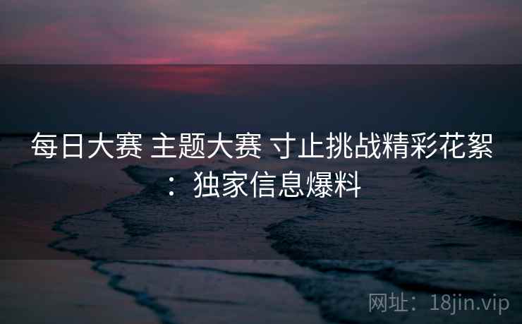 每日大赛 主题大赛 寸止挑战精彩花絮：独家信息爆料