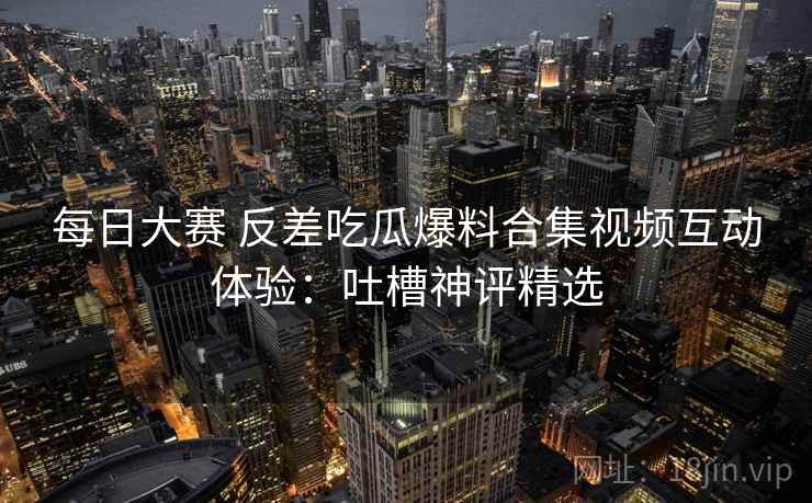 每日大赛 反差吃瓜爆料合集视频互动体验：吐槽神评精选