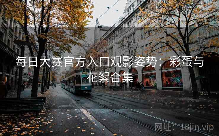 每日大赛官方入口观影姿势：彩蛋与花絮合集