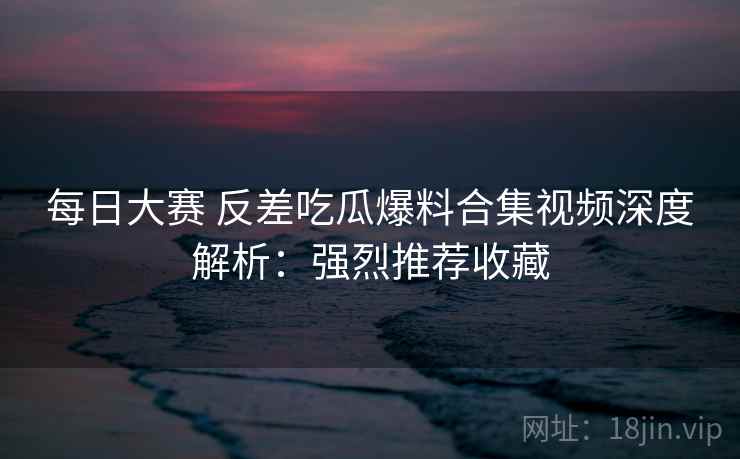 每日大赛 反差吃瓜爆料合集视频深度解析：强烈推荐收藏