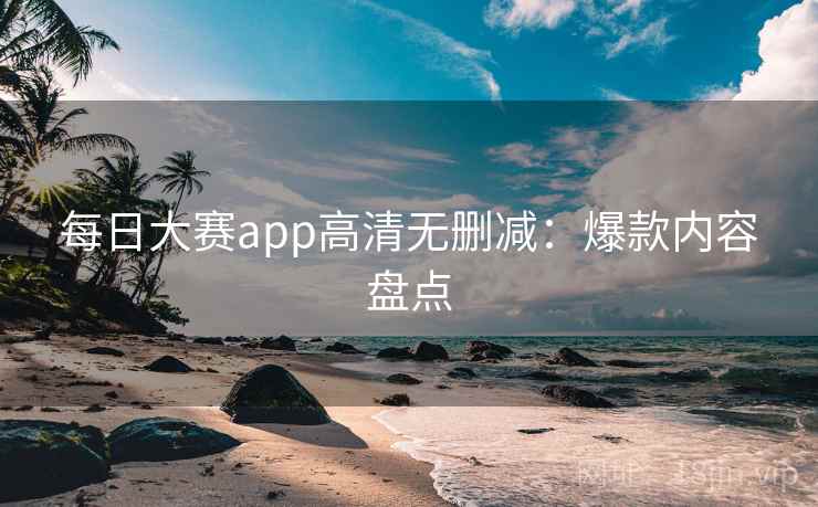 每日大赛app高清无删减：爆款内容盘点