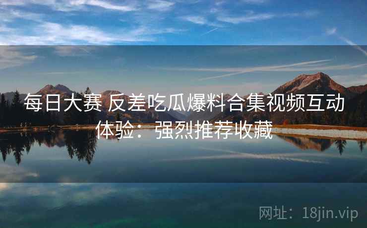 每日大赛 反差吃瓜爆料合集视频互动体验：强烈推荐收藏